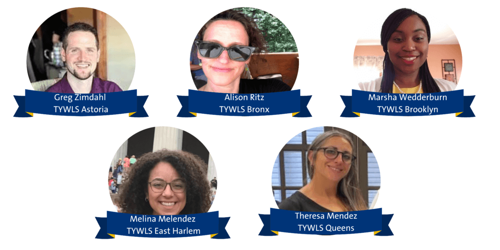 Greg Zimdahl - TYWLS Astoria
Alison Ritz - TYWLS Bronx
Marsha Wedderburn - TYWLS Brooklyn
Melina Melendez - TYWLS East Harlem
Theresa Mendez - TYWLS Queens 