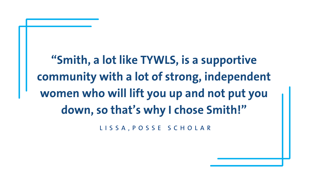 Student quote: Smith, a lot like TYWLS, is a supportive community with a lot of strong, independent women who will lift you up and not put you down, so that’s why I chose Smith!
